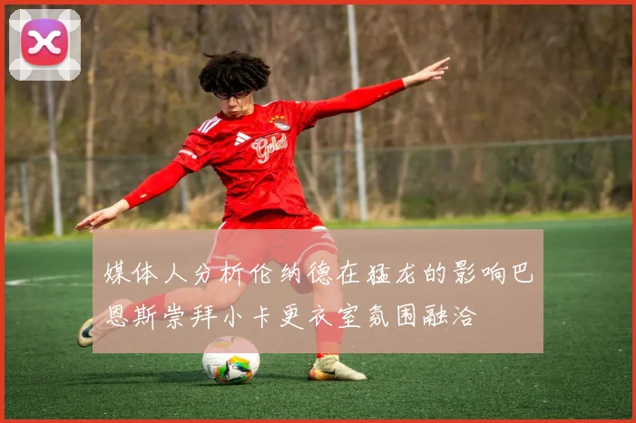 媒体人分析伦纳德在猛龙的影响巴恩斯崇拜小卡更衣室氛围融洽
