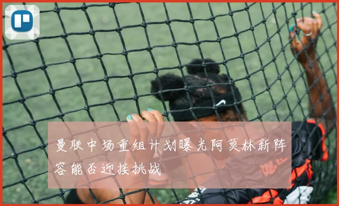 曼联中场重组计划曝光阿莫林新阵容能否迎接挑战
