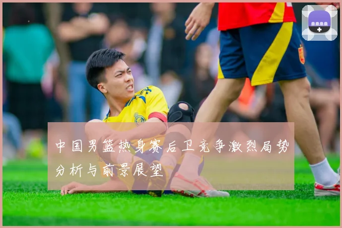 中国男篮热身赛后卫竞争激烈局势分析与前景展望
