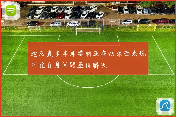 迪尼直言库库雷利亚在切尔西表现不佳自身问题亟待解决