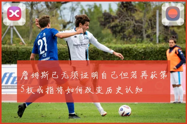 詹姆斯已无须证明自己但若再获第5枚戒指将如何改变历史认知