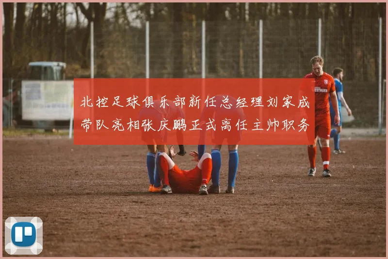 北控足球俱乐部新任总经理刘家成带队亮相张庆鹏正式离任主帅职务