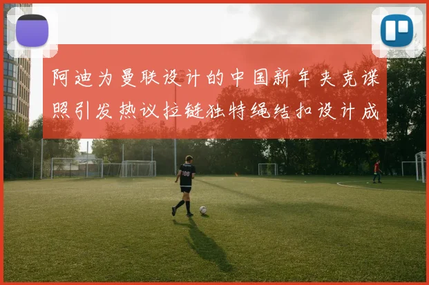 阿迪为曼联设计的中国新年夹克谍照引发热议拉链独特绳结扣设计成亮点