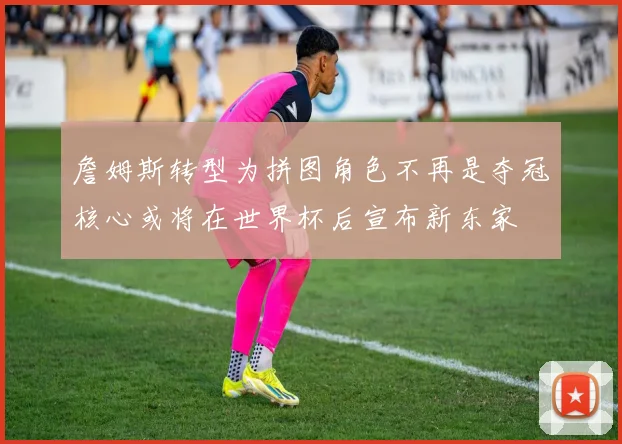 詹姆斯转型为拼图角色不再是夺冠核心或将在世界杯后宣布新东家