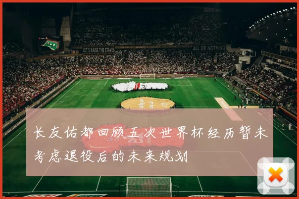 长友佑都回顾五次世界杯经历暂未考虑退役后的未来规划