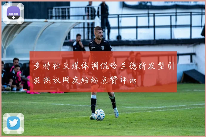 多特社交媒体调侃哈兰德新发型引发热议网友纷纷点赞评论