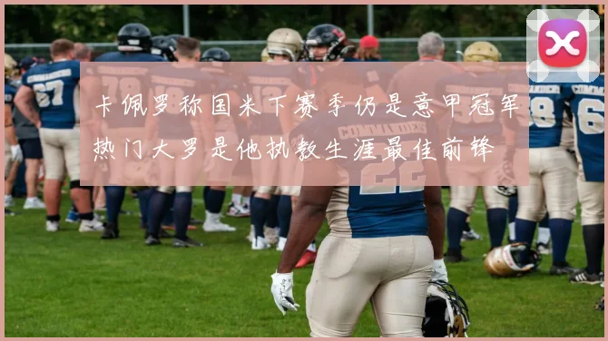 卡佩罗称国米下赛季仍是意甲冠军热门大罗是他执教生涯最佳前锋