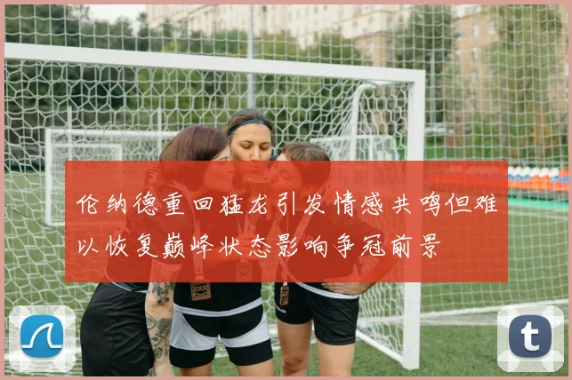 伦纳德重回猛龙引发情感共鸣但难以恢复巅峰状态影响争冠前景