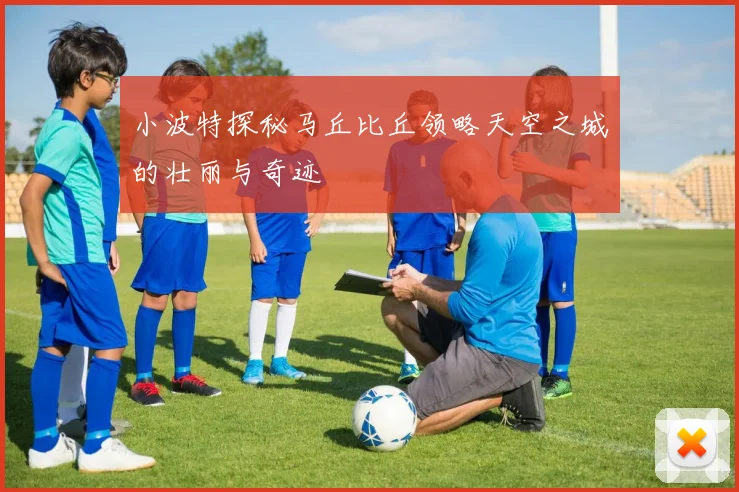 小波特探秘马丘比丘领略天空之城的壮丽与奇迹