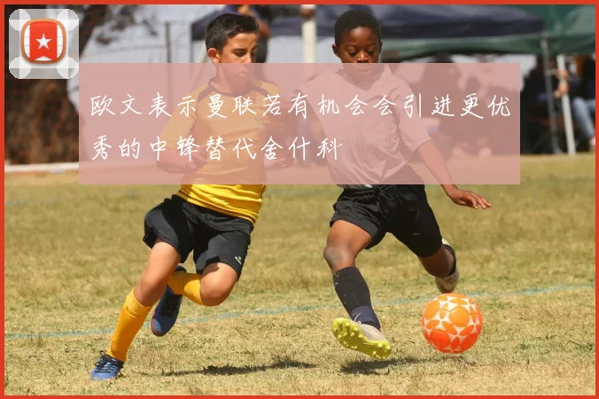 欧文表示曼联若有机会会引进更优秀的中锋替代舍什科
