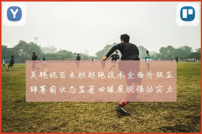 吴艳妮百米栏起跑技术全面升级亚锦赛前状态显著回暖展现强劲实力