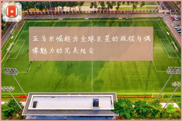 亚马尔崛起为全球巨星的旅程与偶像魅力的完美结合