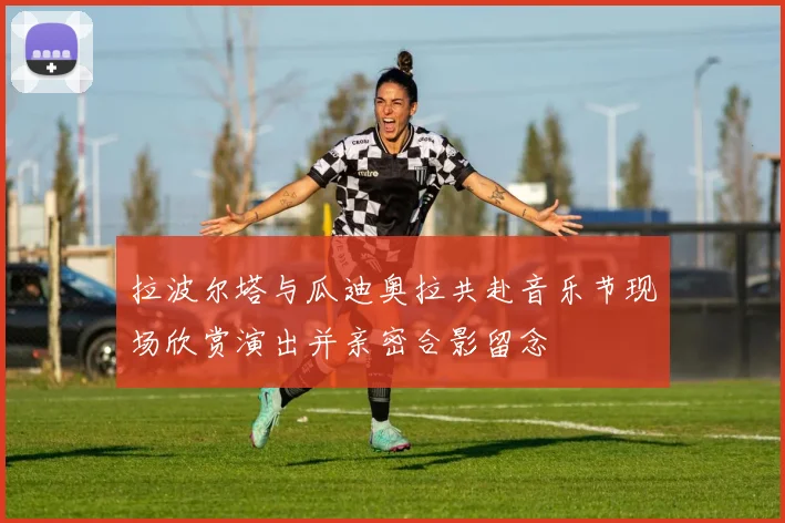 拉波尔塔与瓜迪奥拉共赴音乐节现场欣赏演出并亲密合影留念