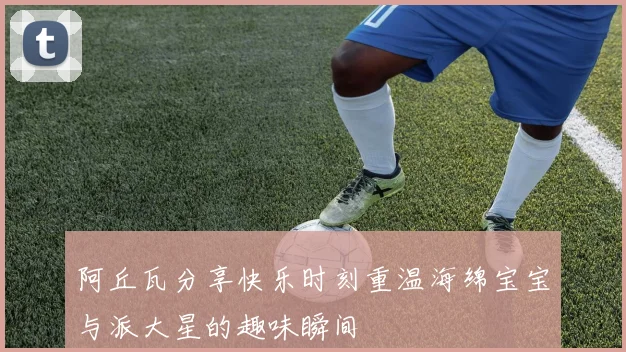 阿丘瓦分享快乐时刻重温海绵宝宝与派大星的趣味瞬间