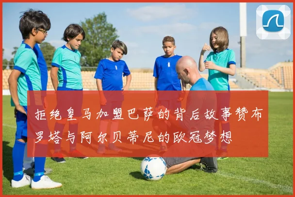 拒绝皇马加盟巴萨的背后故事赞布罗塔与阿尔贝蒂尼的欧冠梦想