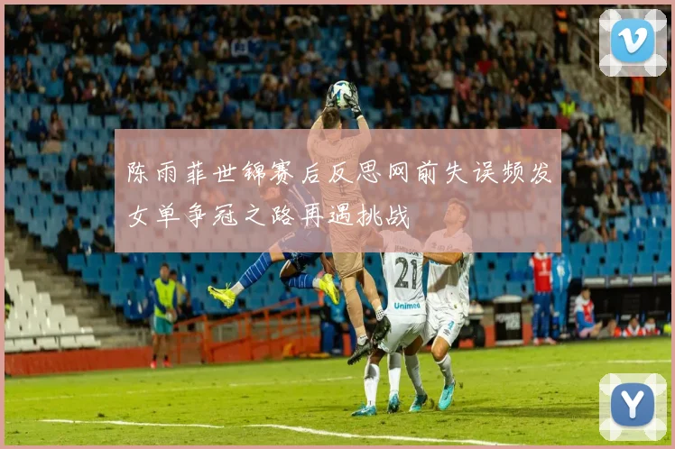 陈雨菲世锦赛后反思网前失误频发女单争冠之路再遇挑战
